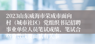 2023山东威海市荣成市面向村（城市社区）党组织书记招聘事业单位人员笔试成绩、笔试合格分数线及面试有关事