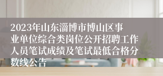 2023年山东淄博市博山区事业单位综合类岗位公开招聘工作人员笔试成绩及笔试最低合格分数线公告
