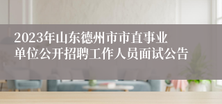2023年山东德州市市直事业单位公开招聘工作人员面试公告