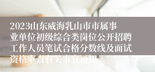 2023山东威海乳山市市属事业单位初级综合类岗位公开招聘工作人员笔试合格分数线及面试资格审查有关事宜通知