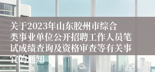 关于2023年山东胶州市综合类事业单位公开招聘工作人员笔试成绩查询及资格审查等有关事宜的通知