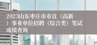 2023山东枣庄市市直（高新）事业单位招聘（综合类）笔试成绩查询
