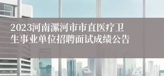 2023河南漯河市市直医疗卫生事业单位招聘面试成绩公告