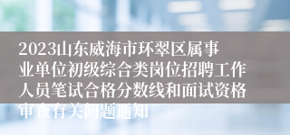 2023山东威海市环翠区属事业单位初级综合类岗位招聘工作人员笔试合格分数线和面试资格审查有关问题通知
