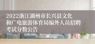 2022浙江湖州市长兴县文化和广电旅游体育局编外人员招聘考试分数公告