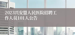 2023兴安盟人民医院招聘工作人员101人公告