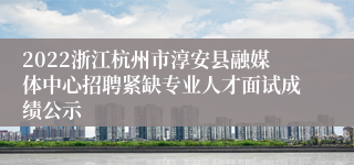 2022浙江杭州市淳安县融媒体中心招聘紧缺专业人才面试成绩公示