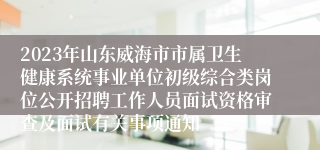 2023年山东威海市市属卫生健康系统事业单位初级综合类岗位公开招聘工作人员面试资格审查及面试有关事项通知