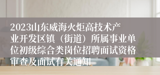2023山东威海火炬高技术产业开发区镇（街道）所属事业单位初级综合类岗位招聘面试资格审查及面试有关通知
