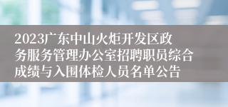 2023广东中山火炬开发区政务服务管理办公室招聘职员综合成绩与入围体检人员名单公告