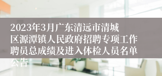 2023年3月广东清远市清城区源潭镇人民政府招聘专项工作聘员总成绩及进入体检人员名单公告