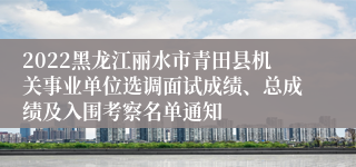 2022黑龙江丽水市青田县机关事业单位选调面试成绩、总成绩及入围考察名单通知