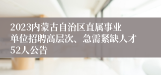 2023内蒙古自治区直属事业单位招聘高层次、急需紧缺人才52人公告