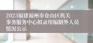 2023福建福州市仓山区机关事务服务中心拟录用编制外人员情况公示