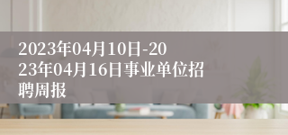 2023年04月10日-2023年04月16日事业单位招聘周报