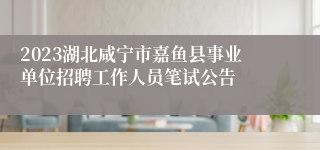 2023湖北咸宁市嘉鱼县事业单位招聘工作人员笔试公告