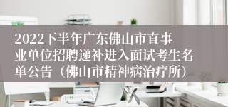 2022下半年广东佛山市直事业单位招聘递补进入面试考生名单公告（佛山市精神病治疗所）