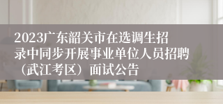 2023广东韶关市在选调生招录中同步开展事业单位人员招聘（武江考区）面试公告