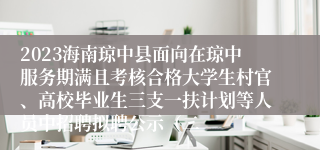 2023海南琼中县面向在琼中服务期满且考核合格大学生村官、高校毕业生三支一扶计划等人员中招聘拟聘公示（二