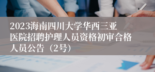 2023海南四川大学华西三亚医院招聘护理人员资格初审合格人员公告（2号）