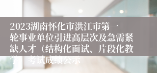 2023湖南怀化市洪江市第一轮事业单位引进高层次及急需紧缺人才（结构化面试、片段化教学）考试成绩公示