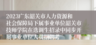 2023广东韶关市人力资源和社会保障局下属事业单位韶关市技师学院在选调生招录中同步开展事业单位人员招聘考