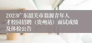 2023广东韶关市翁源青年人才校园招聘（贵州站）面试成绩及体检公告