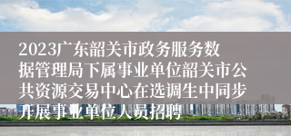 2023广东韶关市政务服务数据管理局下属事业单位韶关市公共资源交易中心在选调生中同步开展事业单位人员招聘