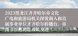 2023黑龙江齐齐哈尔市文化广电和旅游局机关择优调入和直属事业单位齐齐哈尔转播台、市图书馆招聘总成绩及进