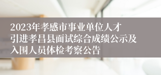 2023年孝感市事业单位人才引进孝昌县面试综合成绩公示及入围人员体检考察公告