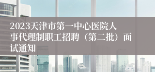 2023天津市第一中心医院人事代理制职工招聘（第二批）面试通知