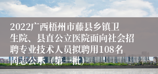 2022广西梧州市藤县乡镇卫生院、县直公立医院面向社会招聘专业技术人员拟聘用108名同志公示（第一批）