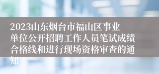 2023山东烟台市福山区事业单位公开招聘工作人员笔试成绩合格线和进行现场资格审查的通知