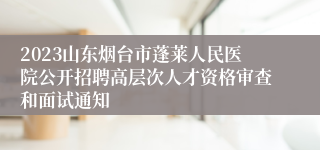 2023山东烟台市蓬莱人民医院公开招聘高层次人才资格审查和面试通知