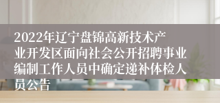 2022年辽宁盘锦高新技术产业开发区面向社会公开招聘事业编制工作人员中确定递补体检人员公告