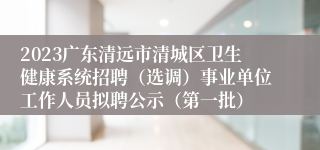 2023广东清远市清城区卫生健康系统招聘（选调）事业单位工作人员拟聘公示（第一批）