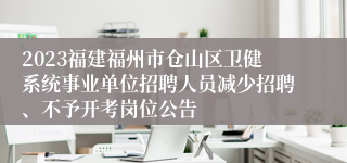 2023福建福州市仓山区卫健系统事业单位招聘人员减少招聘、不予开考岗位公告