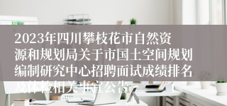 2023年四川攀枝花市自然资源和规划局关于市国土空间规划编制研究中心招聘面试成绩排名及体检相关事宜公告