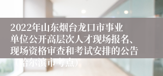 2022年山东烟台龙口市事业单位公开高层次人才现场报名、现场资格审查和考试安排的公告（哈尔滨市考点） 