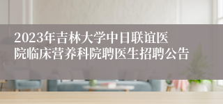 2023年吉林大学中日联谊医院临床营养科院聘医生招聘公告