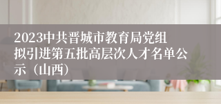 2023中共晋城市教育局党组拟引进第五批高层次人才名单公示（山西）