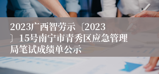 2023广西智劳示〔2023〕15号南宁市青秀区应急管理局笔试成绩单公示