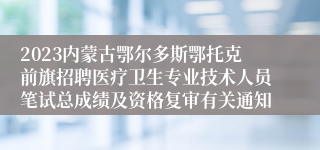 2023内蒙古鄂尔多斯鄂托克前旗招聘医疗卫生专业技术人员笔试总成绩及资格复审有关通知