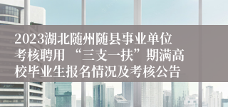 2023湖北随州随县事业单位考核聘用 “三支一扶”期满高校毕业生报名情况及考核公告