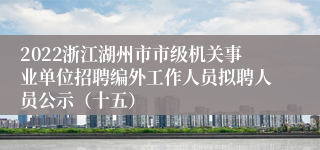 2022浙江湖州市市级机关事业单位招聘编外工作人员拟聘人员公示（十五）
