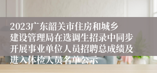 2023广东韶关市住房和城乡建设管理局在选调生招录中同步开展事业单位人员招聘总成绩及进入体检人员名单公示