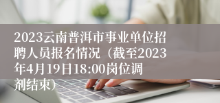 2023云南普洱市事业单位招聘人员报名情况（截至2023年4月19日18:00岗位调剂结束）