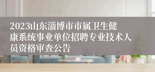 2023山东淄博市市属卫生健康系统事业单位招聘专业技术人员资格审查公告