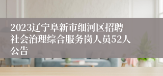 2023辽宁阜新市细河区招聘社会治理综合服务岗人员52人公告