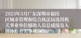2023年3月广东深圳市福田区城市管理和综合执法局选用机关事业单位辅助人员总成绩及入围体检有关事项公告